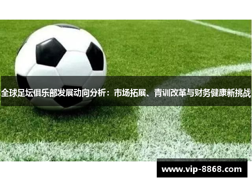 全球足坛俱乐部发展动向分析:市场拓展、青训改革与财务健康新挑战 全球足坛俱乐部发展动向分析:市场拓展、青训改革与财务健康新挑战