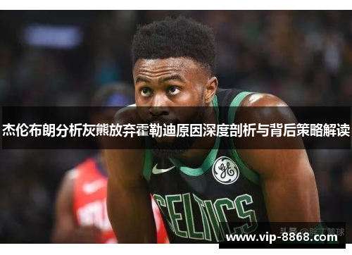 杰伦布朗分析灰熊放弃霍勒迪原因深度剖析与背后策略解读 杰伦布朗分析灰熊放弃霍勒迪原因深度剖析与背后策略解读