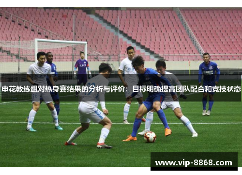 申花教练组对热身赛结果的分析与评价:目标明确提高团队配合和竞技状态 申花教练组对热身赛结果的分析与评价:目标明确提高团队配合和竞技状态