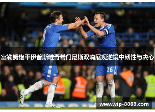 富勒姆绝平伊普斯维奇希门尼斯双响展现逆境中韧性与决心