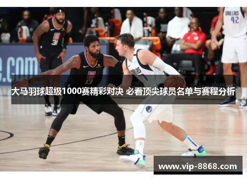 大马羽球超级1000赛精彩对决 必看顶尖球员名单与赛程分析