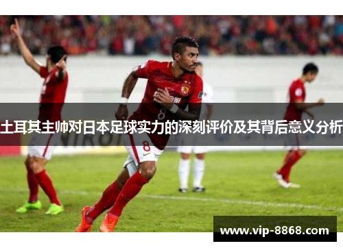 土耳其主帅对日本足球实力的深刻评价及其背后意义分析 土耳其主帅对日本足球实力的深刻评价及其背后意义分析