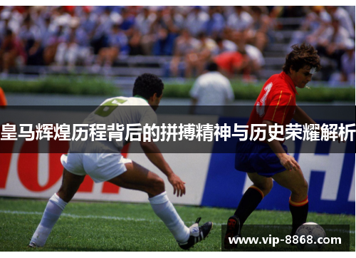 皇马辉煌历程背后的拼搏精神与历史荣耀解析 皇马辉煌历程背后的拼搏精神与历史荣耀解析