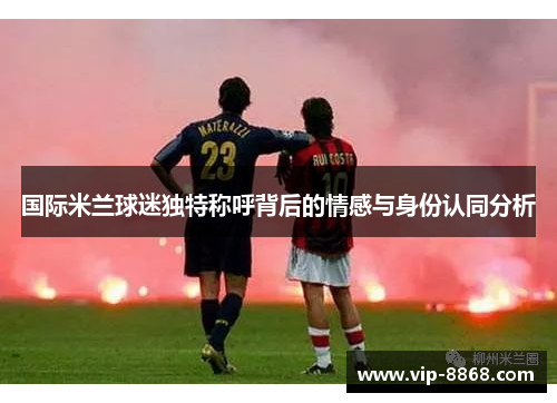 国际米兰球迷独特称呼背后的情感与身份认同分析