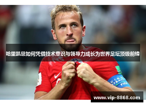 哈里凯恩如何凭借技术意识与领导力成长为世界足坛顶级前锋