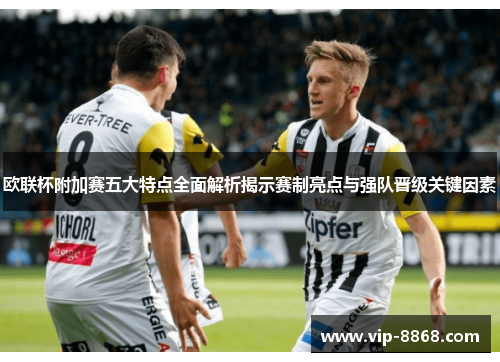 欧联杯附加赛五大特点全面解析揭示赛制亮点与强队晋级关键因素